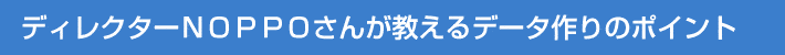 ディレクターNOPPOさんが教えるデータ作りのポイント